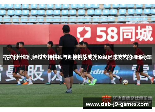 格拉利什如何通过坚持拼搏与迎接挑战成就顶级足球技艺的训练秘籍