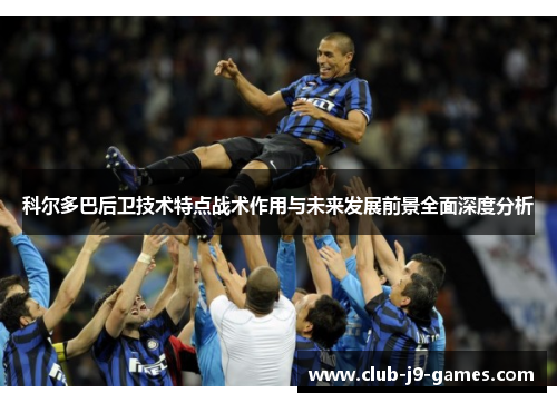 科尔多巴后卫技术特点战术作用与未来发展前景全面深度分析