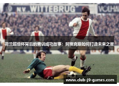 荷兰超级杯背后的青训成功故事：阿贾克斯如何打造未来之星