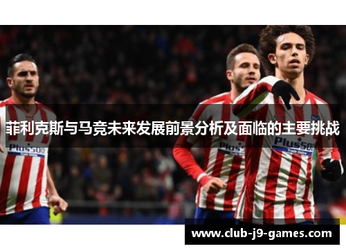 菲利克斯与马竞未来发展前景分析及面临的主要挑战