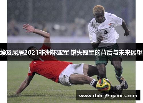 埃及屈居2021非洲杯亚军 错失冠军的背后与未来展望 埃及屈居2021非洲杯亚军 错失冠军的背后与未来展望