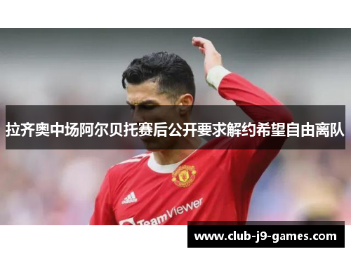 拉齐奥中场阿尔贝托赛后公开要求解约希望自由离队 拉齐奥中场阿尔贝托赛后公开要求解约希望自由离队