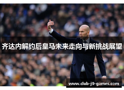 齐达内解约后皇马未来走向与新挑战展望 齐达内解约后皇马未来走向与新挑战展望