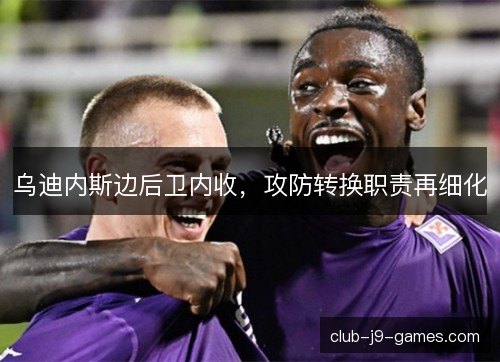 乌迪内斯边后卫内收，攻防转换职责再细化