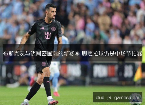 布斯克茨与迈阿密国际的新赛季 脚底拉球仍是中场节拍器